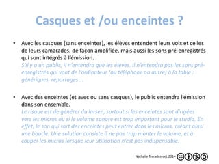 Casques et /ou enceintes ? 
• Avec les casques (sans enceintes), les élèves entendent leurs voix et celles 
de leurs camarades, de façon amplifiée, mais aussi les sons pré-enregistrés 
qui sont intégrés à l’émission. 
S’il y a un public, il n’entendra que les élèves. Il n’entendra pas les sons pré-enregistrés 
qui vont de l’ordinateur (ou téléphone ou autre) à la table : 
génériques, reportages … 
• Avec des enceintes (et avec ou sans casques), le public entendra l’émission 
dans son ensemble. 
Le risque est de générer du larsen, surtout si les enceintes sont dirigées 
vers les micros ou si le volume sonore est trop important pour le studio. En 
effet, le son qui sort des enceintes peut entrer dans les micros, créant ainsi 
une boucle. Une solution consiste à ne pas trop monter le volume, et à 
couper les micros lorsque leur utilisation n’est pas indispensable. 
Nathalie Terrades-oct.2014 
 