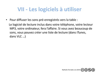 VII - Les logiciels à utiliser 
• Pour diffuser les sons pré-enregistrés vers la table : 
Le logiciel de lecture inclus dans votre téléphone, votre lecteur 
MP3, votre ordinateur, fera l’affaire. Si vous avez beaucoup de 
sons, vous pouvez créer une liste de lecture (dans iTunes, 
dans VLC …) 
Nathalie Terrades-oct.2014 
 