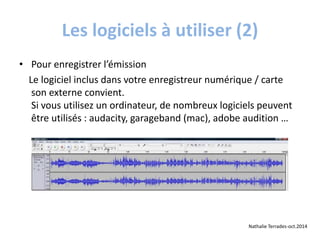 Les logiciels à utiliser (2) 
• Pour enregistrer l’émission 
Le logiciel inclus dans votre enregistreur numérique / carte 
son externe convient. 
Si vous utilisez un ordinateur, de nombreux logiciels peuvent 
être utilisés : audacity, garageband (mac), adobe audition … 
Nathalie Terrades-oct.2014 
 