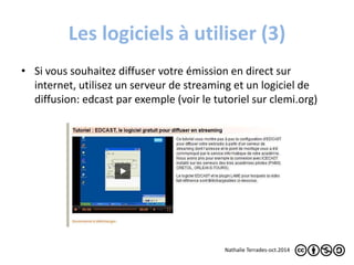 Les logiciels à utiliser (3) 
• Si vous souhaitez diffuser votre émission en direct sur 
internet, utilisez un serveur de streaming et un logiciel de 
diffusion: edcast par exemple (voir le tutoriel sur clemi.org) 
Nathalie Terrades-oct.2014 
 