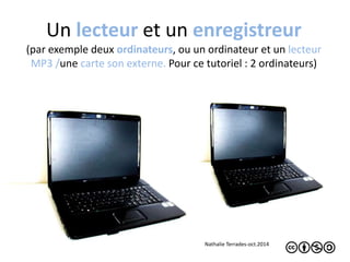 Un lecteur et un enregistreur 
(par exemple deux ordinateurs, ou un ordinateur et un lecteur 
MP3 /une carte son externe. Pour ce tutoriel : 2 ordinateurs) 
Nathalie Terrades-oct.2014 
 