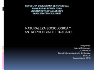 REPUBLICA BOLIVARIANA DE VENEZUELA
UNIVERSIDAD FERMÍN TORO
VICE RECTORADO ACADÉMICO
BARQUISIMETO-CABUDARE
NATURALEZA SOCIOLOGICA Y
ANTROPOLOGIA DEL TRABAJO
Integrante:
Isaura Colmenrez
Ci:20017639
Sociología antropología del trabajo
SAIA . A
Barquisimeto 2013
 