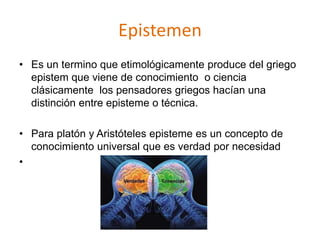 Epistemen
• Es un termino que etimológicamente produce del griego
epistem que viene de conocimiento o ciencia
clásicamente los pensadores griegos hacían una
distinción entre episteme o técnica.
• Para platón y Aristóteles episteme es un concepto de
conocimiento universal que es verdad por necesidad
•
 