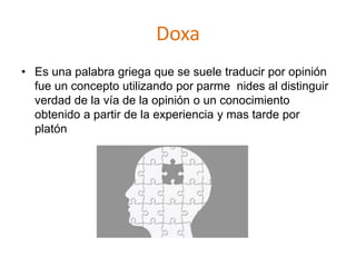 Doxa
• Es una palabra griega que se suele traducir por opinión
fue un concepto utilizando por parme nides al distinguir
verdad de la vía de la opinión o un conocimiento
obtenido a partir de la experiencia y mas tarde por
platón
 