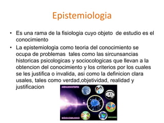Epistemiologia
• Es una rama de la fisiologia cuyo objeto de estudio es el
conocimiento
• La epistemiologia como teoria del conocimiento se
ocupa de problemas tales como las sircunsancias
historicas psicologicas y sociocologicas que llevan a la
obtencion del conocimiento y los criterios por los cuales
se les justifica o invalida, asi como la definicion clara
usales, tales como verdad,objetividad, realidad y
justificacion
 