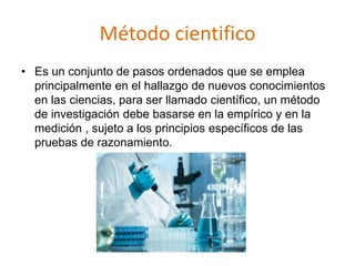 Método cientifico
• Es un conjunto de pasos ordenados que se emplea
principalmente en el hallazgo de nuevos conocimientos
en las ciencias, para ser llamado científico, un método
de investigación debe basarse en la empírico y en la
medición , sujeto a los principios específicos de las
pruebas de razonamiento.
 
