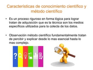 Características de conocimiento científico y
método científico
• Es un proceso riguroso en forma lógica para lograr
tratan de adquisición que es la técnica son los medios
específicos utilizados para la colecta de los datos.
• Observación método científico fundamentalmente tratan
de percibir y explicar desde lo mas esencial hasta lo
mas complejo.
 