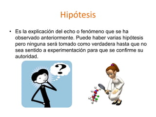 Hipótesis
• Es la explicación del echo o fenómeno que se ha
observado anteriormente. Puede haber varias hipótesis
pero ninguna será tomado como verdadera hasta que no
sea sentido a experimentación para que se confirme su
autoridad.
 