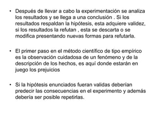 • Después de llevar a cabo la experimentación se analiza
los resultados y se llega a una conclusión . Si los
resultados respaldan la hipótesis, esta adquiere validez,
si los resultados la refutan , esta se descarta o se
modifica presentando nuevas formas para refutarla.
• El primer paso en el método científico de tipo empírico
es la observación cuidadosa de un fenómeno y de la
descripción de los hechos, es aquí donde estarán en
juego los prejuicios
• Si la hipótesis enunciados fueran validas deberían
predecir las consecuencias en el experimento y además
debería ser posible repetirlas.
 