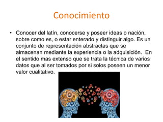 Conocimiento
• Conocer del latín, conocerse y poseer ideas o nación,
sobre como es, o estar enterado y distinguir algo. Es un
conjunto de representación abstractas que se
almacenan mediante la experiencia o la adquisición. En
el sentido mas extenso que se trata la técnica de varios
datos que al ser tomados por si solos poseen un menor
valor cualitativo.
 