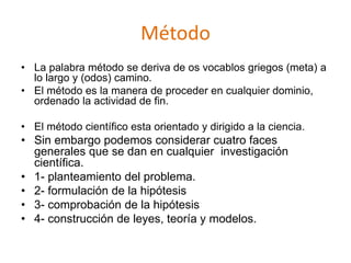 Método
• La palabra método se deriva de os vocablos griegos (meta) a
lo largo y (odos) camino.
• El método es la manera de proceder en cualquier dominio,
ordenado la actividad de fin.
• El método científico esta orientado y dirigido a la ciencia.
• Sin embargo podemos considerar cuatro faces
generales que se dan en cualquier investigación
científica.
• 1- planteamiento del problema.
• 2- formulación de la hipótesis
• 3- comprobación de la hipótesis
• 4- construcción de leyes, teoría y modelos.
 