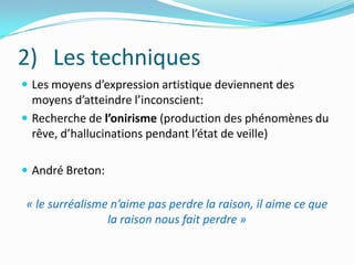 Les techniquesLes moyens d’expression artistique deviennent des  moyens d’atteindre l’inconscient: Recherche de l’onirisme (production des phénomènes du rêve, d’hallucinations pendant l’état de veille)André Breton:« le surréalisme n’aime pas perdre la raison, il aime ce que la raison nous fait perdre »