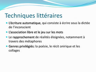 Techniques littéraires	L’écriture automatique, qui consiste à écrire sous la dictée de l’inconscientL’association libre et le jeu sur les motsLe rapprochement de réalités éloignées, notamment à travers des métaphoresGenres privilégiés: la poésie, le récit onirique et les collages