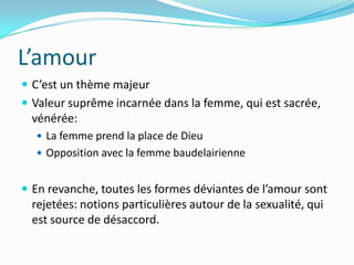 L’amourC’est un thème majeurValeur suprême incarnée dans la femme, qui est sacrée, vénérée: La femme prend la place de DieuOpposition avec la femme baudelairienneEn revanche, toutes les formes déviantes de l’amour sont rejetées: notions particulières autour de la sexualité, qui est source de désaccord.