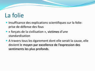 La folieInsuffisance des explications scientifiques sur la folie: prise de défense des fous« forçats de la civilisation », victimes d’une standardisationA travers tous les égarement dont elle serait la cause, elle devient le moyen par excellence de l’expression des sentiments les plus profonds.