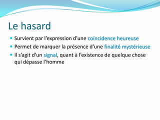 Le hasardSurvient par l’expression d’une coïncidence heureusePermet de marquer la présence d’une finalité mystérieuseIl s’agit d’un signal, quant à l’existence de quelque chose qui dépasse l’homme