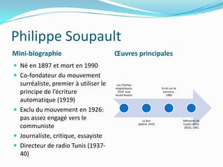 Philippe SoupaultMini-biographieŒuvres principalesNé en 1897 et mort en 1990Co-fondateur du mouvement surréaliste, premier à utiliser le principe de l’écriture automatique (1919)Exclu du mouvement en 1926: pas assez engagé vers le communisteJournaliste, critique, essayisteDirecteur de radio Tunis (1937-40)