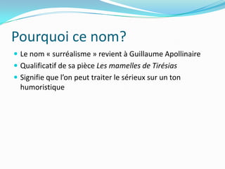 Pourquoi ce nom?Le nom « surréalisme » revient à Guillaume ApollinaireQualificatif de sa pièce Les mamelles de TirésiasSignifie que l’on peut traiter le sérieux sur un ton humoristique