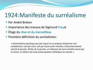 1924:Manifeste du surréalismePar André BretonImportance des travaux de Sigmund FreudÉloge du rêve et du merveilleuxPremière définition du surréalisme:« Automatisme psychique pur par lequel on se propose d’exprimer soit verbalement, soit par écrit, soit par toute autre manière, le fonctionnement réel de la pensée. Dictée de la pensée, en l’absence de tout contrôle exercé par la raison, en dehors de toute préoccupation esthétique ou morale ». 