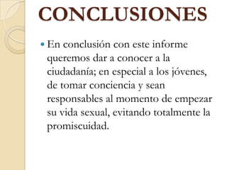 CONCLUSIONES
 En conclusión con este informe
queremos dar a conocer a la
ciudadanía; en especial a los jóvenes,
de tomar conciencia y sean
responsables al momento de empezar
su vida sexual, evitando totalmente la
promiscuidad.
 