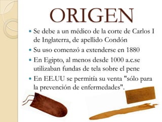 ORIGEN
 Se debe a un médico de la corte de Carlos I
de Inglaterra, de apellido Condón
 Su uso comenzó a extenderse en 1880
 En Egipto, al menos desde 1000 a.c.se
utilizaban fundas de tela sobre el pene
 En EE.UU se permitía su venta "sólo para
la prevención de enfermedades".
 