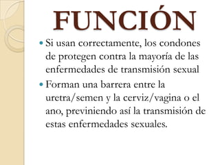 FUNCIÓN
 Si usan correctamente, los condones
de protegen contra la mayoría de las
enfermedades de transmisión sexual
 Forman una barrera entre la
uretra/semen y la cerviz/vagina o el
ano, previniendo así la transmisión de
estas enfermedades sexuales.
 