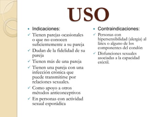 USO Indicaciones:
 Tienen parejas ocasionales
o que no conocen
suficientemente a su pareja
 Dudan de la fidelidad de su
pareja
 Tienen más de una pareja
 Tienen una pareja con una
infección crónica que
puede transmitirse por
relaciones sexuales.
 Como apoyo a otros
métodos anticonceptivos
 En personas con actividad
sexual esporádica
 Contraindicaciones:
 Personas con
hipersensibilidad (alergia) al
látex o alguno de los
componentes del condón
 Disfunciones sexuales
asociadas a la capacidad
eréctil.
 