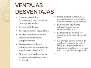 VENTAJAS
DESVENTAJAS
 Son muy accesibles
(económicos) y no necesitan
prescripción médica.
 Es muy fácil de usar.
 No tienen efectos secundarios.
 Pueden ser utilizados como
método anticonceptivo
complementario.
 Protegen contra algunas
enfermedades de transmisión
sexual, entre ellas el VIH.
 Después de abandonar su uso,
se recupera inmediatamente la
fertilidad.
 Puede atenuar (disminuir) la
sensación sexual tanto en los
hombres como en las mujeres.
 Es necesario una buena
colocación para que su
efectividad sea alta.
 La mayoría no pueden ser
utilizados si se tiene alergia al
látex.
 No protege contra el virus de
papiloma humano ,ya que el
virus no se encuentra en los
fluidos corporales (semen, etc.)
sino en la piel del área genital.

 