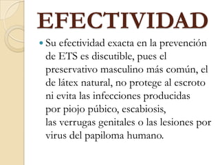 EFECTIVIDAD
 Su efectividad exacta en la prevención
de ETS es discutible, pues el
preservativo masculino más común, el
de látex natural, no protege al escroto
ni evita las infecciones producidas
por piojo púbico, escabiosis,
las verrugas genitales o las lesiones por
virus del papiloma humano.
 