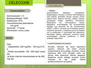 CELECOXIB
* RAM’s
* CONTRAINDICACIONES
Farmacocinética
DOSIS
SEGURIDAD
Sinusitis, infección del tracto respiratorio
superior, infección del tracto urinario;
empeoramiento de la alergia; insomnio; mareo,
hipertonía; IAM; HTA; faringitis, rinitis, tos,
disnea; dolor abdominal, diarrea, dispepsia,
flatulencia, vómito, disfagia; erupción, prurito;
síntomas de tipo gripal, edema
periférico/retención de líquidos.
Administración: VO
Biodisponibilidad: 100%
Distribución: 97%
Concentraciones plasmáticas:
3,6 µg/ml
Semivida: 11 horas
Eliminación: orina y eses
Oral.
- Osteoartritis: 200 mg/DIU. 100 mg C/12
h
- Artritis reumatoide: 100 - 200 mg/2 veces
día.
-la dosis máxima recomendada es de 400
mg/ dia.
gastrointestinal dispepsia, constipación,
epigastralgias, náuseas y vómitos. Dermatológicos:
rash cutáneo, dermatitis, xerosis, urticaria, prurito,
edema facial. Sistema nervioso: cefalea, mareos,
parestesias, vértigo, calambres, nerviosismo.
Respiratorio: tos, broncospasmo, disnea.
Metabólico: anormalidades del funcionamiento
hepático con elevación de las transaminasas
(SGOT y SGPT), aumento de la fosfatasa alcalina,
creatinina, glucemia, y colesterol que se normalizan
con la suspensión o continuidad del tratamiento.
Generales: astenia, sofocación, síndrome gripal,
precordialgias, edemas periféricos y facial,
ansiedad, taquicardia
 