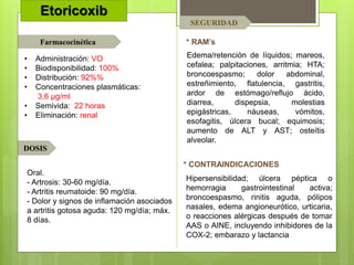 Etoricoxib
* RAM’s
* CONTRAINDICACIONES
Farmacocinética
DOSIS
SEGURIDAD
Edema/retención de líquidos; mareos,
cefalea; palpitaciones, arritmia; HTA;
broncoespasmo; dolor abdominal,
estreñimiento, flatulencia, gastritis,
ardor de estómago/reflujo ácido,
diarrea, dispepsia, molestias
epigástricas, náuseas, vómitos,
esofagitis, úlcera bucal; equimosis;
aumento de ALT y AST; osteítis
alveolar.
Hipersensibilidad; úlcera péptica o
hemorragia gastrointestinal activa;
broncoespasmo, rinitis aguda, pólipos
nasales, edema angioneurótico, urticaria,
o reacciones alérgicas después de tomar
AAS o AINE, incluyendo inhibidores de la
COX-2; embarazo y lactancia
Oral.
- Artrosis: 30-60 mg/día.
- Artritis reumatoide: 90 mg/día.
- Dolor y signos de inflamación asociados
a artritis gotosa aguda: 120 mg/día; máx.
8 días.
• Administración: VO
• Biodisponibilidad: 100%
• Distribución: 92%%
• Concentraciones plasmáticas:
3,6 µg/ml
• Semivida: 22 horas
• Eliminación: renal
 