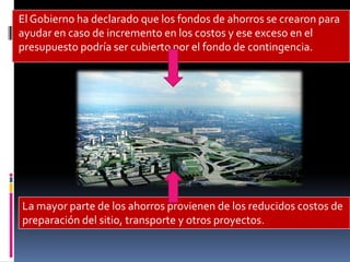 El Gobierno ha declarado que los fondos de ahorros se crearon para
ayudar en caso de incremento en los costos y ese exceso en el
presupuesto podría ser cubierto por el fondo de contingencia.




La mayor parte de los ahorros provienen de los reducidos costos de
preparación del sitio, transporte y otros proyectos.
 
