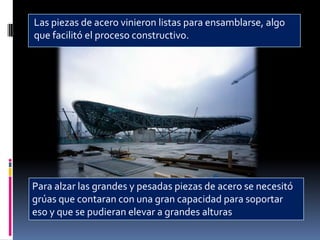 Las piezas de acero vinieron listas para ensamblarse, algo
que facilitó el proceso constructivo.




Para alzar las grandes y pesadas piezas de acero se necesitó
grúas que contaran con una gran capacidad para soportar
eso y que se pudieran elevar a grandes alturas
 