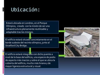 Ubicación:

Estará ubicada en Londres, en el Parque
Olímpico, creado con la misión de ser una
infraestructura plenamente reutilizable y
adaptable tras los mismos.


El edificio estará situado concretamente en el
borde sudeste del recinto olímpico, junto al
Stratford City Bridge.


El edificio estará integrado con dicho puente a
nivel de la base del edificio, una especie de podio
de aspecto más macizo y sobre el que se ubica la
cubierta del edificio, mucho más liviana y de
mayor ligereza estructural y visual.
 