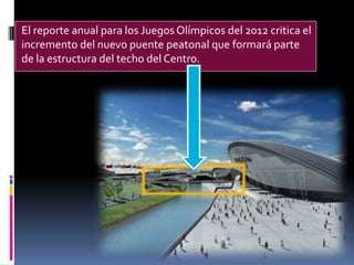 El reporte anual para los Juegos Olímpicos del 2012 critica el
incremento del nuevo puente peatonal que formará parte
de la estructura del techo del Centro.
 