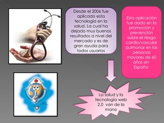 Desde el 2006 fue
    aplicado esta          Esta aplicación
  tecnología en la         fue dada en la
  salud. La cual ha          promoción y
 dejado muy buenos           prevención
resultados a nivel del      sobre el riesgo
  mercado y es de          cardio/vascular
  gran ayuda para          pulmonar en las
    todos usuarios             personas
                           mayores de 60
                               años en
                               España




               La salud y la
             tecnología web
              2.0 van de la
                  mano
 