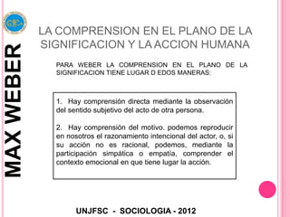 LA COMPRENSION EN EL PLANO DE LA
            SIGNIFICACION Y LA ACCION HUMANA
MAX WEBER

              PARA WEBER LA COMPRENSION EN EL PLANO DE LA
              SIGNIFICACION TIENE LUGAR D EDOS MANERAS:



              1. Hay comprensión directa mediante la observación
              del sentido subjetivo del acto de otra persona.

              2. Hay comprensión del motivo. podemos reproducir
              en nosotros el razonamiento intencional del actor, o, si
              su acción no es racional, podemos, mediante la
              participación simpática o empatía, comprender el
              contexto emocional en que tiene lugar la acción.




                    UNJFSC - SOCIOLOGIA - 2012
 