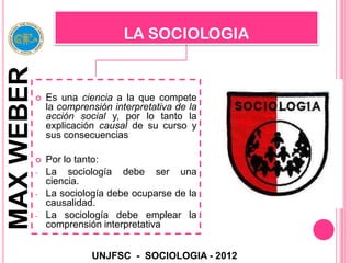 LA SOCIOLOGIA
MAX WEBER

               Es una ciencia a la que compete
                la comprensión interpretativa de la
                acción social y, por lo tanto la
                explicación causal de su curso y
                sus consecuencias

               Por lo tanto:
            -   La sociología debe ser una
                ciencia.
            -   La sociología debe ocuparse de la
                causalidad.
            -   La sociología debe emplear la
                comprensión interpretativa


                          UNJFSC - SOCIOLOGIA - 2012
 