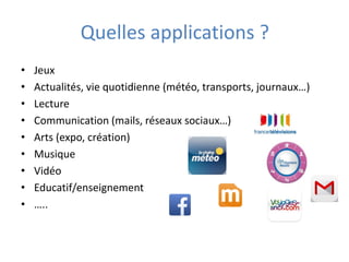 Quelles applications ?
• Jeux
• Actualités, vie quotidienne (météo, transports, journaux…)
• Lecture
• Communication (mails, réseaux sociaux…)
• Arts (expo, création)
• Musique
• Vidéo
• Educatif/enseignement
• …..
 