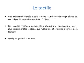 Le tactile
• Une interaction avancée avec la tablette : l'utilisateur interagit à l'aide de
ses doigts, de ses mains ou même d'objets.
• Les tablettes possèdent un logiciel qui interprète les déplacements, ou
plus exactement les contacts, que l'utilisateur effectue via la surface de la
tablette.
• Quelques gestes à connaître …
 
