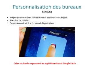 Personnalisation des bureaux
Samsung
• Disposition des icônes sur les bureaux et dans l’accès rapide
• Création de dossier
• Suppression des icône (et non de l’application)
Créer un dossier regroupant les appli Marmiton et Google Earth
 