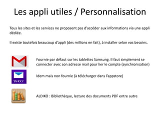 Les appli utiles / Personnalisation
Tous les sites et les services ne proposent pas d’accéder aux informations via une appli
dédiée.
Il existe toutefois beaucoup d’appli (des millions en fait), à installer selon vos besoins.
Fournie par défaut sur les tablettes Samsung. Il faut simplement se
connecter avec son adresse mail pour lier le compte (synchronisation)
Idem mais non fournie (à télécharger dans l’appstore)
ALDIKO : Bibliothèque, lecture des documents PDF entre autre
 