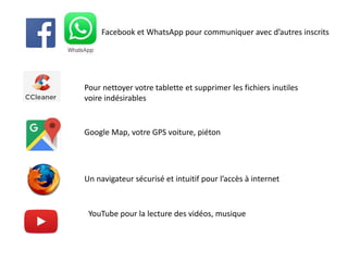 Facebook et WhatsApp pour communiquer avec d’autres inscrits
Google Map, votre GPS voiture, piéton
Un navigateur sécurisé et intuitif pour l’accès à internet
YouTube pour la lecture des vidéos, musique
Pour nettoyer votre tablette et supprimer les fichiers inutiles
voire indésirables
 