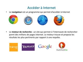 Accéder à Internet
• Le navigateur est un programme qui permet d’accéder à Internet
• Le moteur de recherche : un site qui permet à l’internaute de rechercher
parmi des millions de pages internet. Le moteur trouve et propose les
résultats les plus pertinents par rapport à une requête.
 