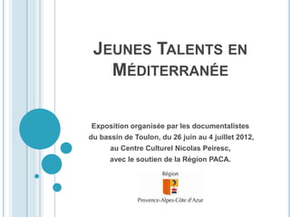 JEUNES TALENTS EN
   MÉDITERRANÉE

Exposition organisée par les documentalistes
du bassin de Toulon, du 26 juin au 4 juillet 2012,
      au Centre Culturel Nicolas Peiresc,
      avec le soutien de la Région PACA.
 