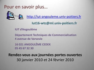 Pour en savoir plus…
             http://iut-angouleme.univ-poitiers.fr
                Iut16-wtc@ml.univ-poitiers.fr
     IUT d’Angoulême
     Département Techniques de Commercialisation
     4 avenue de Varsovie
     16 021 ANGOULÊME CEDEX
     05 45 67 32 30

  Rendez-vous aux journées portes ouvertes
      30 janvier 2010 et 24 février 2010
 