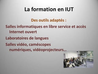 La formation en IUT
               Des outils adaptés :
Salles informatiques en libre service et accès
  Internet ouvert
Laboratoires de langues
Salles vidéo, caméscopes
  numériques, vidéoprojecteurs…
 