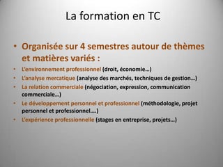 La formation en TC

• Organisée sur 4 semestres autour de thèmes
  et matières variés :
• L’environnement professionnel (droit, économie…)
• L’analyse mercatique (analyse des marchés, techniques de gestion…)
• La relation commerciale (négociation, expression, communication
  commerciale…)
• Le développement personnel et professionnel (méthodologie, projet
  personnel et professionnel….)
• L’expérience professionnelle (stages en entreprise, projets…)
 