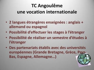 TC Angoulême
      une vocation internationale
• 2 langues étrangères enseignées : anglais +
  allemand ou espagnol
• Possibilité d’effectuer les stages à l’étranger
• Possibilité de réaliser un semestre d’études à
  l’étranger
• Des partenariats établis avec des universités
  européennes (Grande Bretagne, Grèce, Pays-
  Bas, Espagne, Allemagne…)
 