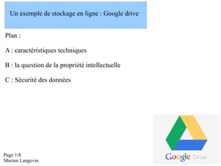 Un exemple de stockage en ligne : Google drive
Plan :
A : caractéristiques techniques
B : la question de la propriété intellectuelle
C : Sécurité des données

Page 1/8
Marion Langevin

 